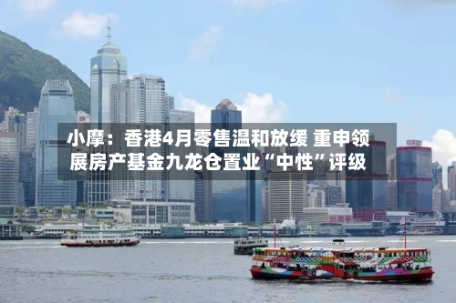 小摩：香港4月零售温和放缓 重申领展房产基金九龙仓置业“中性	”评级-第2张图片