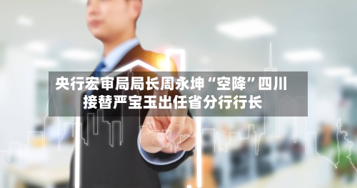 央行宏审局局长周永坤“空降”四川 接替严宝玉出任省分行行长-第3张图片