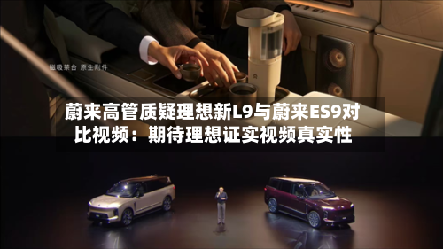 蔚来高管质疑理想新L9与蔚来ES9对比视频：期待理想证实视频真实性
