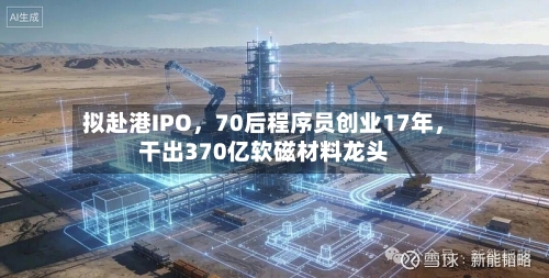 拟赴港IPO	，70后程序员创业17年，干出370亿软磁材料龙头-第3张图片