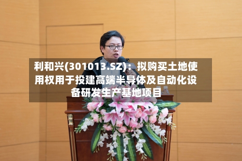 利和兴(301013.SZ)：拟购买土地使用权用于投建高端半导体及自动化设备研发生产基地项目