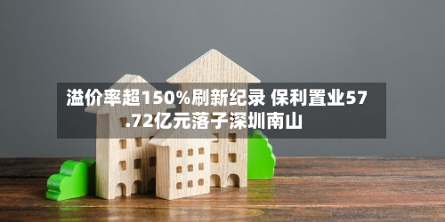 溢价率超150%刷新纪录 保利置业57.72亿元落子深圳南山