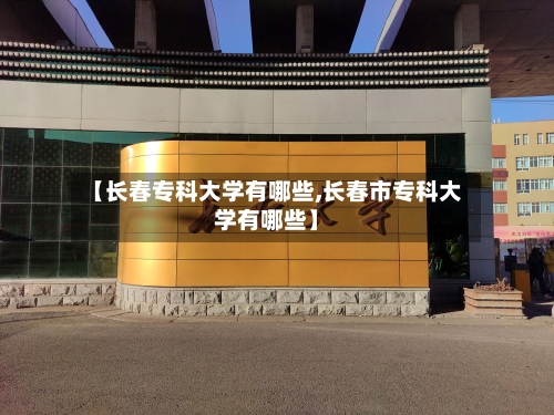 【长春专科大学有哪些,长春市专科大学有哪些】-第3张图片