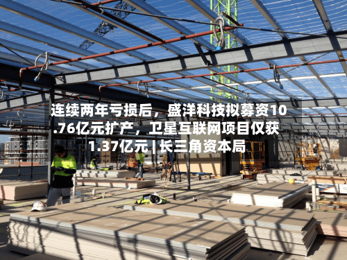 连续两年亏损后，盛洋科技拟募资10.76亿元扩产，卫星互联网项目仅获1.37亿元 | 长三角资本局-第2张图片