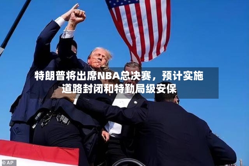 特朗普将出席NBA总决赛，预计实施道路封闭和特勤局级安保-第2张图片