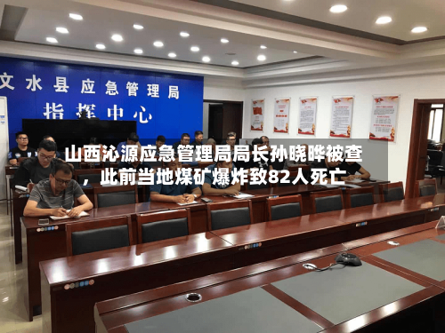 山西沁源应急管理局局长孙晓晔被查，此前当地煤矿爆炸致82人死亡-第2张图片