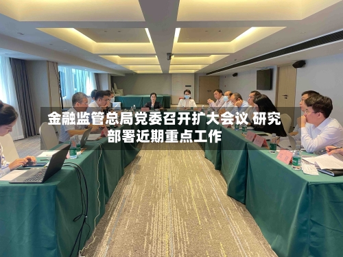 金融监管总局党委召开扩大会议 研究部署近期重点工作