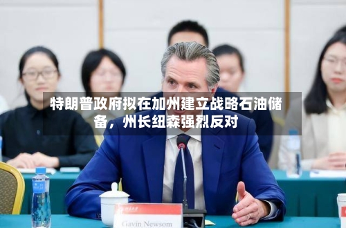 特朗普政府拟在加州建立战略石油储备，州长纽森强烈反对